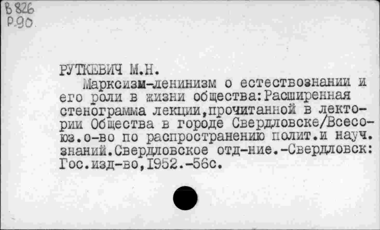 ﻿Р.90
РУТКЕВИЧ М.Н.
г,Марксизм-ленинизм о естествознании и его роли в жизни общества:Расширенная стенограмма лекции,прочитанной в лектории Общества в городе Свердловске/Всесо-юз.о-во по распространению полит.и науч, знаний.Свердловское отд-ние.-Свердловск: Гос.изд-во,1952.-56с.